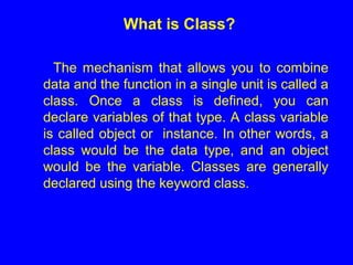 What is Class?
The mechanism that allows you to combine
data and the function in a single unit is called a
class. Once a class is defined, you can
declare variables of that type. A class variable
is called object or instance. In other words, a
class would be the data type, and an object
would be the variable. Classes are generally
declared using the keyword class.
 