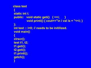 class test
{
static int i;
public: void static geti() { ++i; }
void printi() { cout<<"n i val is = "<<i; }
};
int test :: i=0; // needs to be initilized.
void main()
{
clrscr();
test t1, t2;
t1.geti();
t2.geti();
t1.printi();
getch();
}
 