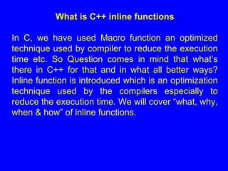 What is C++ inline functions
In C, we have used Macro function an optimized
technique used by compiler to reduce the execution
time etc. So Question comes in mind that what’s
there in C++ for that and in what all better ways?
Inline function is introduced which is an optimization
technique used by the compilers especially to
reduce the execution time. We will cover “what, why,
when & how” of inline functions.
 