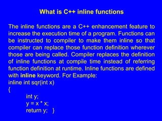 What is C++ inline functions
The inline functions are a C++ enhancement feature to
increase the execution time of a program. Functions can
be instructed to compiler to make them inline so that
compiler can replace those function definition wherever
those are being called. Compiler replaces the definition
of inline functions at compile time instead of referring
function definition at runtime. Inline functions are defined
with inline keyword. For Example:
inline int sqr(int x)
{
int y;
y = x * x;
return y; }
 