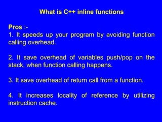 What is C++ inline functions
Pros :-
1. It speeds up your program by avoiding function
calling overhead.
2. It save overhead of variables push/pop on the
stack, when function calling happens.
3. It save overhead of return call from a function.
4. It increases locality of reference by utilizing
instruction cache.
 