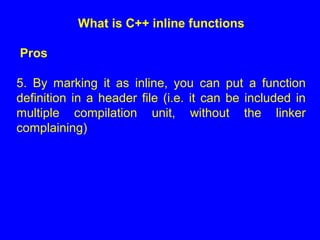What is C++ inline functions
Pros
5. By marking it as inline, you can put a function
definition in a header file (i.e. it can be included in
multiple compilation unit, without the linker
complaining)
 