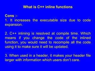 What is C++ inline functions
Cons :-
1. It increases the executable size due to code
expansion.
2. C++ inlining is resolved at compile time. Which
means if you change the code of the inlined
function, you would need to recompile all the code
using it to make sure it will be updated.
3. When used in a header, it makes your header file
larger with information which users don’t care.
 