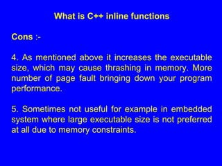 What is C++ inline functions
Cons :-
4. As mentioned above it increases the executable
size, which may cause thrashing in memory. More
number of page fault bringing down your program
performance.
5. Sometimes not useful for example in embedded
system where large executable size is not preferred
at all due to memory constraints.
 