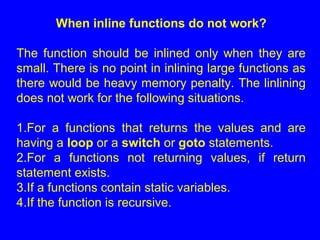 When inline functions do not work?
The function should be inlined only when they are
small. There is no point in inlining large functions as
there would be heavy memory penalty. The linlining
does not work for the following situations.
1.For a functions that returns the values and are
having a loop or a switch or goto statements.
2.For a functions not returning values, if return
statement exists.
3.If a functions contain static variables.
4.If the function is recursive.
 