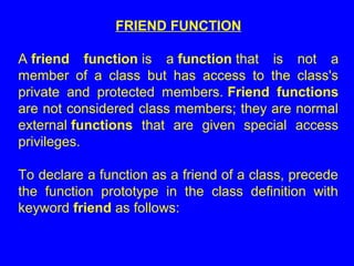FRIEND FUNCTION
A friend function is a function that is not a
member of a class but has access to the class's
private and protected members. Friend functions
are not considered class members; they are normal
external functions that are given special access
privileges.
To declare a function as a friend of a class, precede
the function prototype in the class definition with
keyword friend as follows:
 