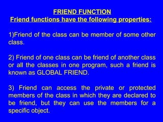FRIEND FUNCTION
Friend functions have the following properties:
1)Friend of the class can be member of some other
class.
2) Friend of one class can be friend of another class
or all the classes in one program, such a friend is
known as GLOBAL FRIEND.
3) Friend can access the private or protected
members of the class in which they are declared to
be friend, but they can use the members for a
specific object.
 