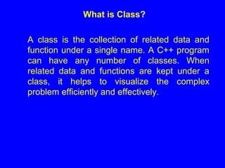 What is Class?
A class is the collection of related data and
function under a single name. A C++ program
can have any number of classes. When
related data and functions are kept under a
class, it helps to visualize the complex
problem efficiently and effectively.
 