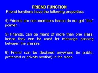 FRIEND FUNCTION
Friend functions have the following properties:
4) Friends are non-members hence do not get “this”
pointer.
5) Friends, can be friend of more than one class,
hence they can be used for message passing
between the classes.
6) Friend can be declared anywhere (in public,
protected or private section) in the class.
 