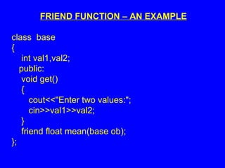 FRIEND FUNCTION – AN EXAMPLE
class base
{
int val1,val2;
public:
void get()
{
cout<<"Enter two values:";
cin>>val1>>val2;
}
friend float mean(base ob);
};
 