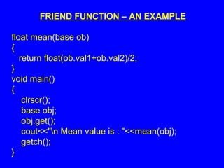 FRIEND FUNCTION – AN EXAMPLE
float mean(base ob)
{
return float(ob.val1+ob.val2)/2;
}
void main()
{
clrscr();
base obj;
obj.get();
cout<<"n Mean value is : "<<mean(obj);
getch();
}
 