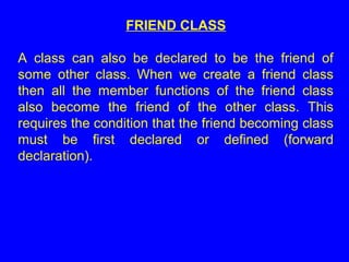 FRIEND CLASS
A class can also be declared to be the friend of
some other class. When we create a friend class
then all the member functions of the friend class
also become the friend of the other class. This
requires the condition that the friend becoming class
must be first declared or defined (forward
declaration).
 