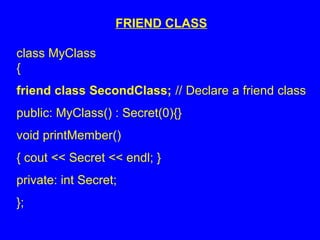 FRIEND CLASS
class MyClass
{
friend class SecondClass; // Declare a friend class
public: MyClass() : Secret(0){}
void printMember()
{ cout << Secret << endl; }
private: int Secret;
};
 