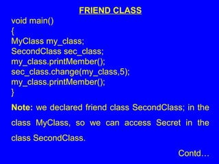 FRIEND CLASS
void main()
{
MyClass my_class;
SecondClass sec_class;
my_class.printMember();
sec_class.change(my_class,5);
my_class.printMember();
}
Note: we declared friend class SecondClass; in the
class MyClass, so we can access Secret in the
class SecondClass.
Contd…
 