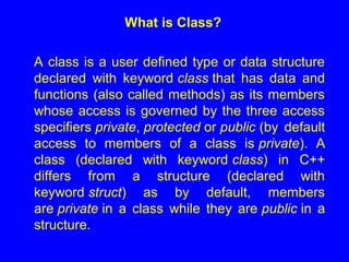 What is Class?
A class is a user defined type or data structure
declared with keyword class that has data and
functions (also called methods) as its members
whose access is governed by the three access
specifiers private, protected or public (by default
access to members of a class is private). A
class (declared with keyword class) in C++
differs from a structure (declared with
keyword struct) as by default, members
are private in a class while they are public in a
structure.
 