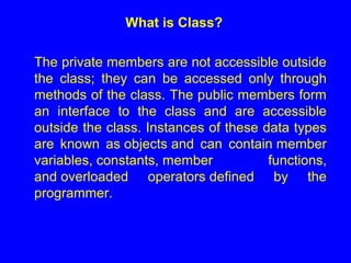 What is Class?
The private members are not accessible outside
the class; they can be accessed only through
methods of the class. The public members form
an interface to the class and are accessible
outside the class. Instances of these data types
are known as objects and can contain member
variables, constants, member functions,
and overloaded operators defined by the
programmer.
 