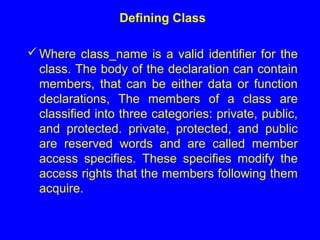 Defining Class
Where class_name is a valid identifier for the
class. The body of the declaration can contain
members, that can be either data or function
declarations, The members of a class are
classified into three categories: private, public,
and protected. private, protected, and public
are reserved words and are called member
access specifies. These specifies modify the
access rights that the members following them
acquire.
 