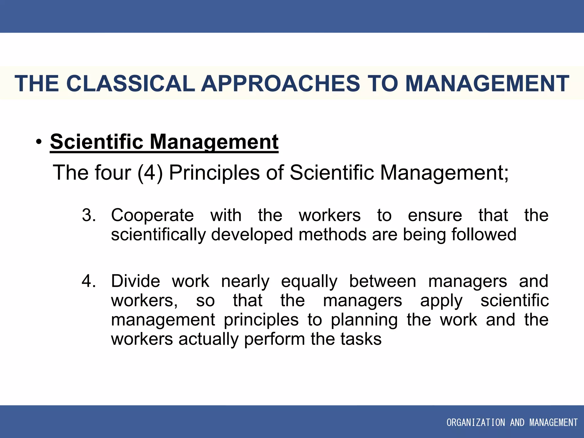 ORGANIZATION AND MANAGEMENT
THE CLASSICAL APPROACHES TO MANAGEMENT
• Scientific Management
The four (4) Principles of Scientific Management;
3. Cooperate with the workers to ensure that the
scientifically developed methods are being followed
4. Divide work nearly equally between managers and
workers, so that the managers apply scientific
management principles to planning the work and the
workers actually perform the tasks
 