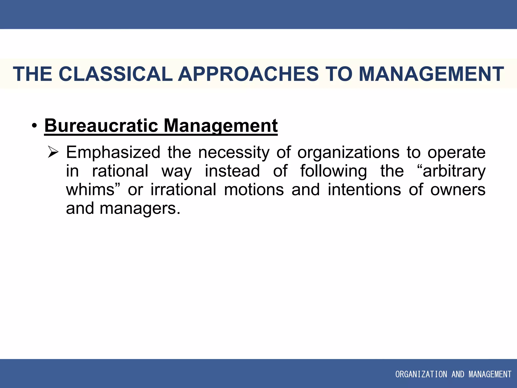 ORGANIZATION AND MANAGEMENT
THE CLASSICAL APPROACHES TO MANAGEMENT
• Bureaucratic Management
 Emphasized the necessity of organizations to operate
in rational way instead of following the “arbitrary
whims” or irrational motions and intentions of owners
and managers.
 