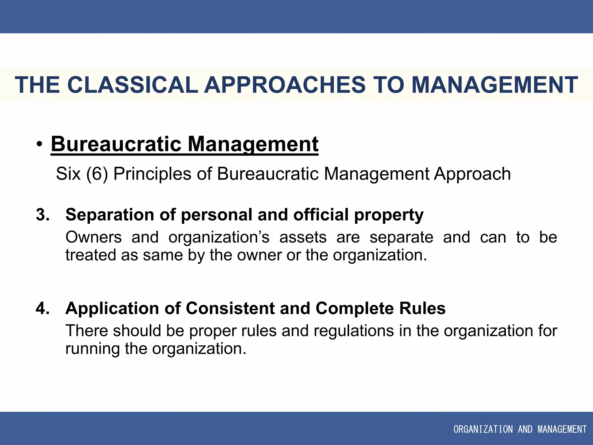 ORGANIZATION AND MANAGEMENT
THE CLASSICAL APPROACHES TO MANAGEMENT
• Bureaucratic Management
Six (6) Principles of Bureaucratic Management Approach
3. Separation of personal and official property
Owners and organization’s assets are separate and can to be
treated as same by the owner or the organization.
4. Application of Consistent and Complete Rules
There should be proper rules and regulations in the organization for
running the organization.
 