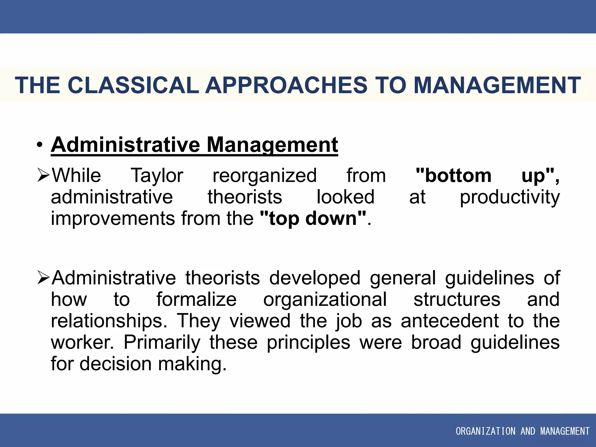 ORGANIZATION AND MANAGEMENT
THE CLASSICAL APPROACHES TO MANAGEMENT
• Administrative Management
While Taylor reorganized from "bottom up",
administrative theorists looked at productivity
improvements from the "top down".
Administrative theorists developed general guidelines of
how to formalize organizational structures and
relationships. They viewed the job as antecedent to the
worker. Primarily these principles were broad guidelines
for decision making.
 