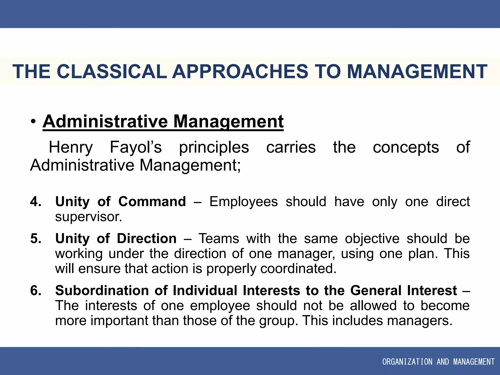 ORGANIZATION AND MANAGEMENT
THE CLASSICAL APPROACHES TO MANAGEMENT
• Administrative Management
Henry Fayol’s principles carries the concepts of
Administrative Management;
4. Unity of Command – Employees should have only one direct
supervisor.
5. Unity of Direction – Teams with the same objective should be
working under the direction of one manager, using one plan. This
will ensure that action is properly coordinated.
6. Subordination of Individual Interests to the General Interest –
The interests of one employee should not be allowed to become
more important than those of the group. This includes managers.
 
