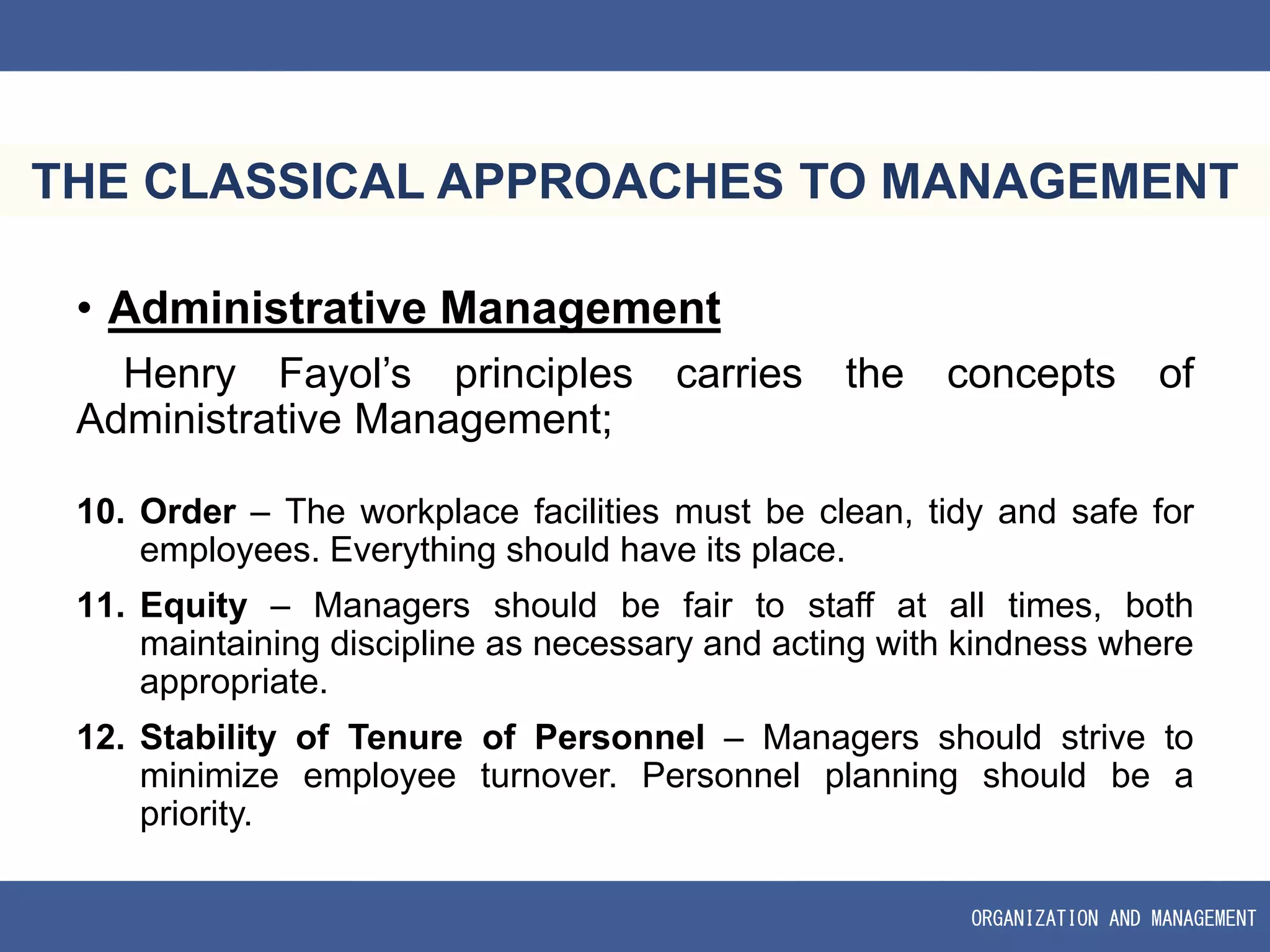 ORGANIZATION AND MANAGEMENT
THE CLASSICAL APPROACHES TO MANAGEMENT
• Administrative Management
Henry Fayol’s principles carries the concepts of
Administrative Management;
10. Order – The workplace facilities must be clean, tidy and safe for
employees. Everything should have its place.
11. Equity – Managers should be fair to staff at all times, both
maintaining discipline as necessary and acting with kindness where
appropriate.
12. Stability of Tenure of Personnel – Managers should strive to
minimize employee turnover. Personnel planning should be a
priority.
 