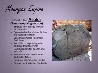 Mauryan Empire
• Greatest ruler- Asoka
(Chandragupta’s grandson)
– Strong army- Bloody wars to
increase size
– Converted to Buddhism! Orders
the fighting to stop!
– Sent missionaries to spread
Buddhism
– Rock Edicts- explaining rules
and Buddhist teachings
– Built hospitals for people and
animals
– Built roads with rest houses,
and shade trees
– Religious tolerance for Hindus
– Empire declined after his death
 