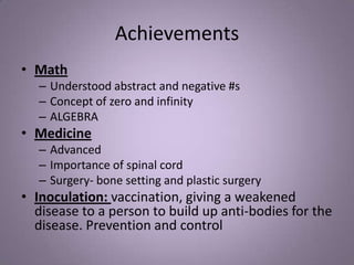 Achievements
• Math
– Understood abstract and negative #s
– Concept of zero and infinity
– ALGEBRA
• Medicine
– Advanced
– Importance of spinal cord
– Surgery- bone setting and plastic surgery
• Inoculation: vaccination, giving a weakened
disease to a person to build up anti-bodies for the
disease. Prevention and control
 