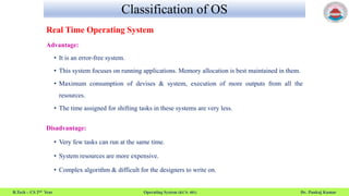 Classification of OS
B.Tech – CS 2nd Year Operating System (KCS- 401) Dr. Pankaj Kumar
Real Time Operating System
Advantage:
• It is an error-free system.
• This system focuses on running applications. Memory allocation is best maintained in them.
• Maximum consumption of devises & system, execution of more outputs from all the
resources.
• The time assigned for shifting tasks in these systems are very less.
Disadvantage:
• Very few tasks can run at the same time.
• System resources are more expensive.
• Complex algorithm & difficult for the designers to write on.
 