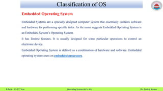 Classification of OS
B.Tech – CS 2nd Year Operating System (KCS- 401) Dr. Pankaj Kumar
Embedded Operating System
Embedded Systems are a specially designed computer system that essentially contains software
and hardware for performing specific tasks. As the name suggests Embedded Operating System is
an Embedded System’s Operating System.
It has limited features. It is usually designed for some particular operations to control an
electronic device.
Embedded Operating System is defined as a combination of hardware and software. Embedded
operating systems runs on embedded processors.
 