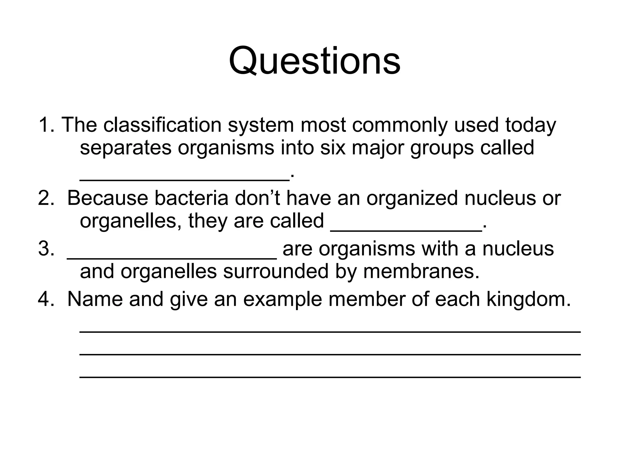 Questions
1. The classification system most commonly used today
separates organisms into six major groups called
__________________.
2. Because bacteria don’t have an organized nucleus or
organelles, they are called _____________.
3. __________________ are organisms with a nucleus
and organelles surrounded by membranes.
4. Name and give an example member of each kingdom.
___________________________________________
___________________________________________
___________________________________________

 