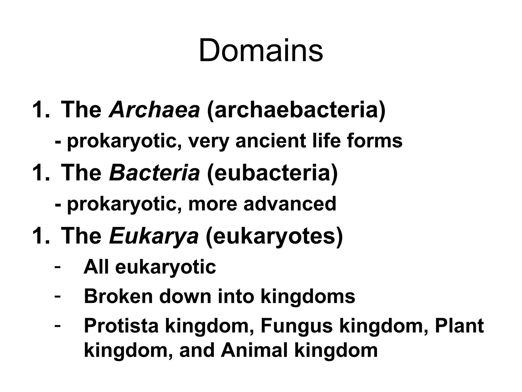 Domains
1. The Archaea (archaebacteria)
- prokaryotic, very ancient life forms

1. The Bacteria (eubacteria)
- prokaryotic, more advanced

1. The Eukarya (eukaryotes)
-

All eukaryotic
Broken down into kingdoms
Protista kingdom, Fungus kingdom, Plant
kingdom, and Animal kingdom

 