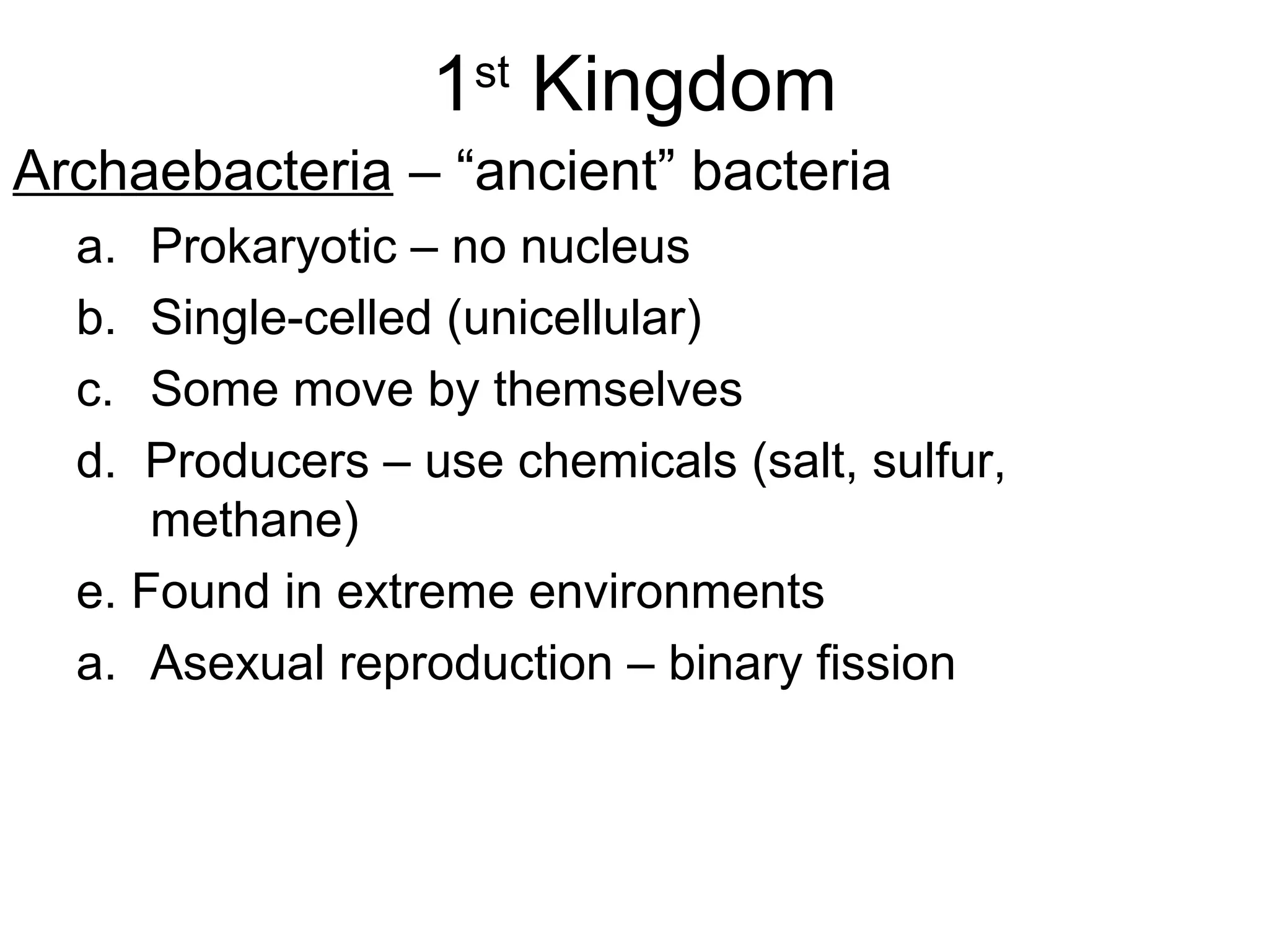 1st Kingdom
Archaebacteria – “ancient” bacteria
a.
b.
c.
d.

Prokaryotic – no nucleus
Single-celled (unicellular)
Some move by themselves
Producers – use chemicals (salt, sulfur,
methane)
e. Found in extreme environments
a. Asexual reproduction – binary fission

 