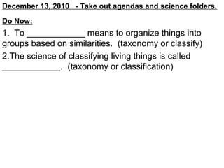 December 13, 2010 - Take out agendas and science folders.
Do Now:

1. To ____________ means to organize things into
groups based on similarities. (taxonomy or classify)
2.The science of classifying living things is called
____________. (taxonomy or classification)

 