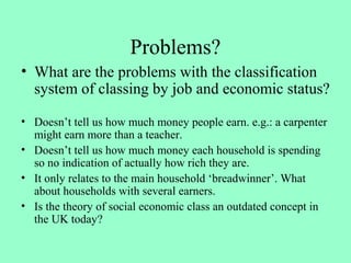 Problems?
• What are the problems with the classification
system of classing by job and economic status?
• Doesn’t tell us how much money people earn. e.g.: a carpenter
might earn more than a teacher.
• Doesn’t tell us how much money each household is spending
so no indication of actually how rich they are.
• It only relates to the main household ‘breadwinner’. What
about households with several earners.
• Is the theory of social economic class an outdated concept in
the UK today?
 