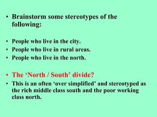 • Brainstorm some stereotypes of the
following:
• People who live in the city.
• People who live in rural areas.
• People who live in the north.
• The ‘North / South’ divide?
• This is an often ‘over simplified’ and stereotyped as
the rich middle class south and the poor working
class north.
 