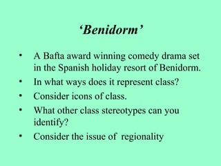 ‘Benidorm’
• A Bafta award winning comedy drama set
in the Spanish holiday resort of Benidorm.
• In what ways does it represent class?
• Consider icons of class.
• What other class stereotypes can you
identify?
• Consider the issue of regionality
 