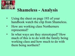 Shameless - Analysis
• Using the sheet on page 193 of your
handbook watch the clip from Shameless.
• How are working class Northerners
represented?
• In what ways are they stereotyped? How
much of this is to do with the family being
working class and how much to do with
them being northern?
 
