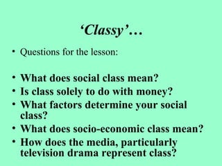 ‘Classy’…
• Questions for the lesson:
• What does social class mean?
• Is class solely to do with money?
• What factors determine your social
class?
• What does socio-economic class mean?
• How does the media, particularly
television drama represent class?
 