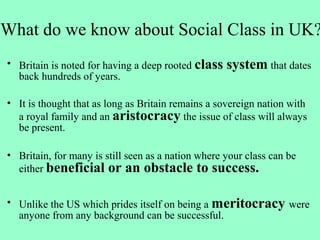 What do we know about Social Class in UK?
• Britain is noted for having a deep rooted class system that dates
back hundreds of years.
• It is thought that as long as Britain remains a sovereign nation with
a royal family and an aristocracy the issue of class will always
be present.
• Britain, for many is still seen as a nation where your class can be
either beneficial or an obstacle to success.
• Unlike the US which prides itself on being a meritocracy were
anyone from any background can be successful.
 