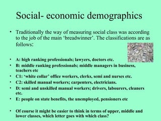 Social- economic demographics
• Traditionally the way of measuring social class was according
to the job of the main ‘breadwinner’. The classifications are as
follows:
• A: high ranking professionals; lawyers, doctors etc.
• B: middle ranking professionals; middle managers in business,
teachers etc
• C1: ‘white collar’ office workers, clerks, semi and nurses etc.
• C2: skilled manual workers; carpenters, electricians.
• D: semi and unskilled manual workers; drivers, labourers, cleaners
etc.
• E: people on state benefits, the unemployed, pensioners etc
• Of course it might be easier to think in terms of upper, middle and
lower classes, which letter goes with which class?
 