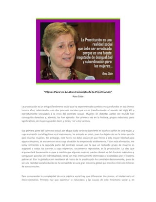 “Claves Para Un Análisis Feminista de la Prostitución” Rosa Cobo 
La prostitución es un antiguo fenómeno social que ha experimentado cambios muy profundos en los últimos treinta años, relacionados con dos procesos sociales que están transformando el mundo del siglo XXI y estrechamente vinculados a la crisis del contrato sexual. Mujeres en distintas partes del mundo han conseguido derechos y, además, los han ejercido. Por primera vez en la historia, grupos reducidos, pero significativos, de mujeres pueden decir, y dicen, ‘no’ a los varones. 
Esa primera parte del contrato sexual por el que cada varón se convierte en dueño y señor de una mujer, y cuya expresión social legítima es el matrimonio, ha entrado en crisis, pues ha dejado de ser la única opción para muchas mujeres. Sin embargo, este hecho no debe oscurecer que frente a esta mayor libertad para algunas mujeres, se encuentran otras cuya situación ha empeorado visiblemente. Y con esta afirmación, me estoy refiriendo a la segunda parte del contrato sexual, por la que un reducido grupo de mujeres es asignado a todos los varones y cuya expresión, socialmente reprobable, es la prostitución. La idea que argumentaré brevemente es que a medida que algunas mujeres pueden desasirse del dominio masculino y conquistan parcelas de individualidad, otras son más intensamente dominadas y explotadas por el sistema patriarcal. Con la globalización neoliberal el rostro de la prostitución ha cambiado decisivamente, pues de ser una realidad social reducida se ha convertido en una gran industria global que moviliza miles de millones de euros anuales. 
Para comprender la complejidad de esta práctica social hay que diferenciar dos planos: el intelectual y el ético-normativo. Primero hay que examinar la naturaleza y las causas de este fenómeno social y, en  