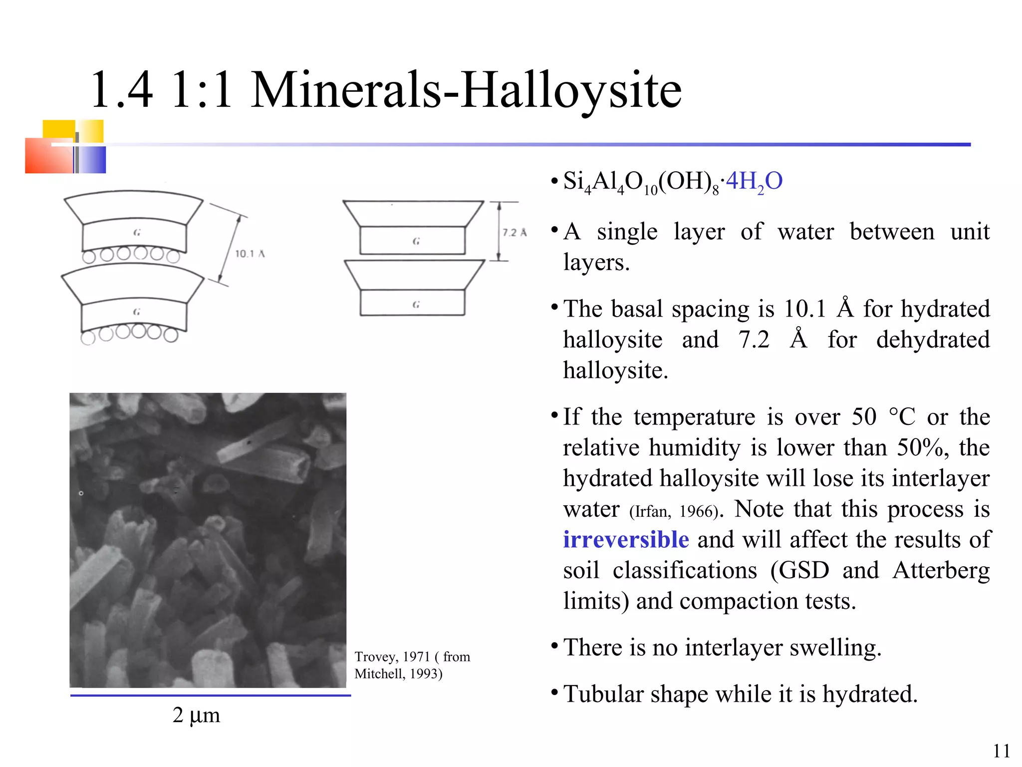 11
1.4 1:1 Minerals-Halloysite
• Si4Al4O10(OH)8·4H2O
• A single layer of water between unit
layers.
• The basal spacing is 10.1 Å for hydrated
halloysite and 7.2 Å for dehydrated
halloysite.
• If the temperature is over 50 °C or the
relative humidity is lower than 50%, the
hydrated halloysite will lose its interlayer
water (Irfan, 1966). Note that this process is
irreversible and will affect the results of
soil classifications (GSD and Atterberg
limits) and compaction tests.
• There is no interlayer swelling.
• Tubular shape while it is hydrated.
Trovey, 1971 ( from
Mitchell, 1993)
2 µm
 