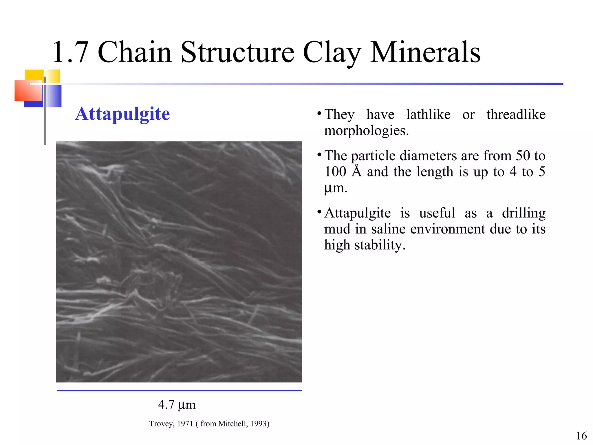 16
1.7 Chain Structure Clay Minerals
• They have lathlike or threadlike
morphologies.
• The particle diameters are from 50 to
100 Å and the length is up to 4 to 5
µm.
• Attapulgite is useful as a drilling
mud in saline environment due to its
high stability.
4.7 µm
Trovey, 1971 ( from Mitchell, 1993)
Attapulgite
 