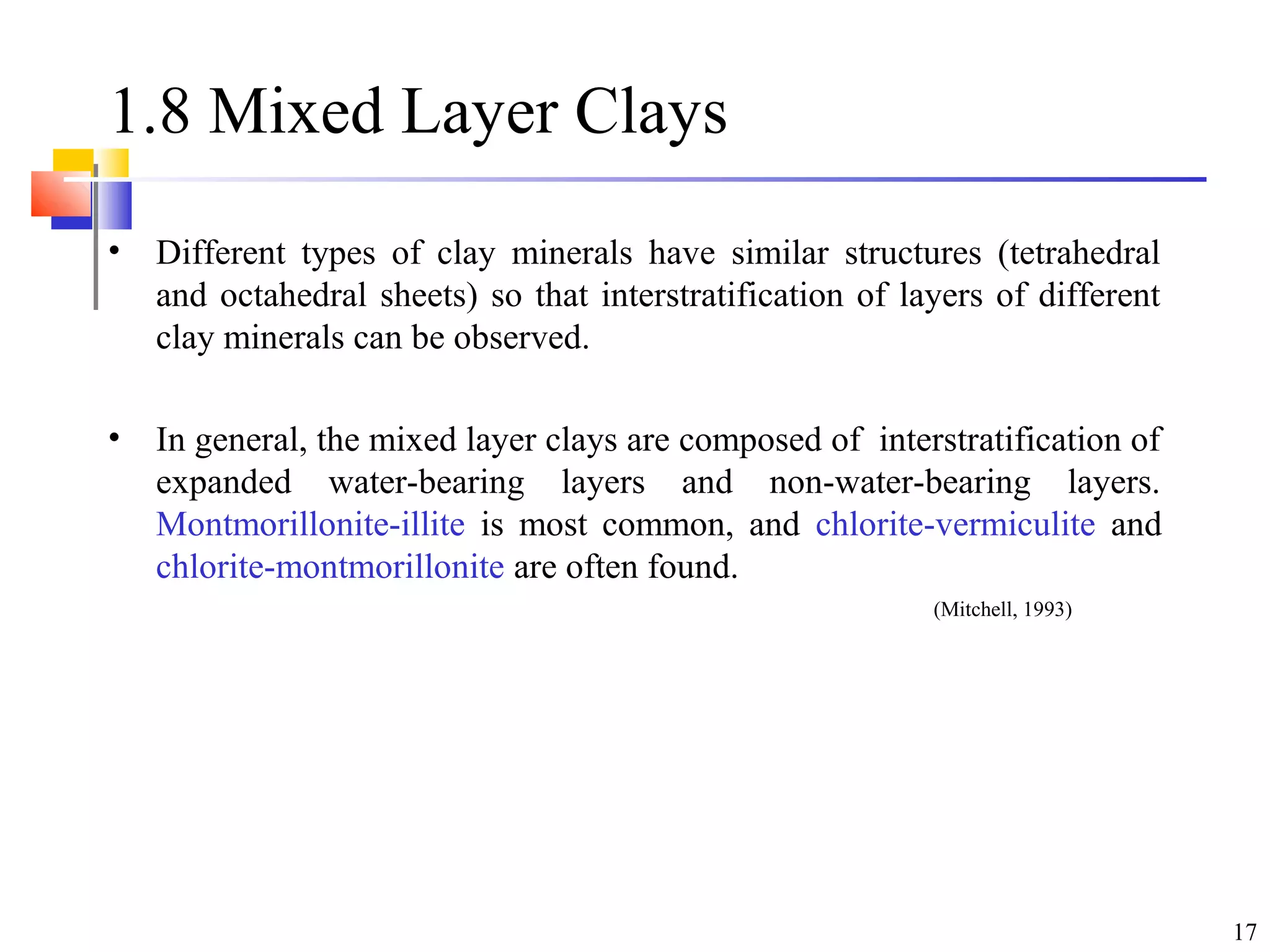 17
1.8 Mixed Layer Clays
• Different types of clay minerals have similar structures (tetrahedral
and octahedral sheets) so that interstratification of layers of different
clay minerals can be observed.
• In general, the mixed layer clays are composed of interstratification of
expanded water-bearing layers and non-water-bearing layers.
Montmorillonite-illite is most common, and chlorite-vermiculite and
chlorite-montmorillonite are often found.
(Mitchell, 1993)
 