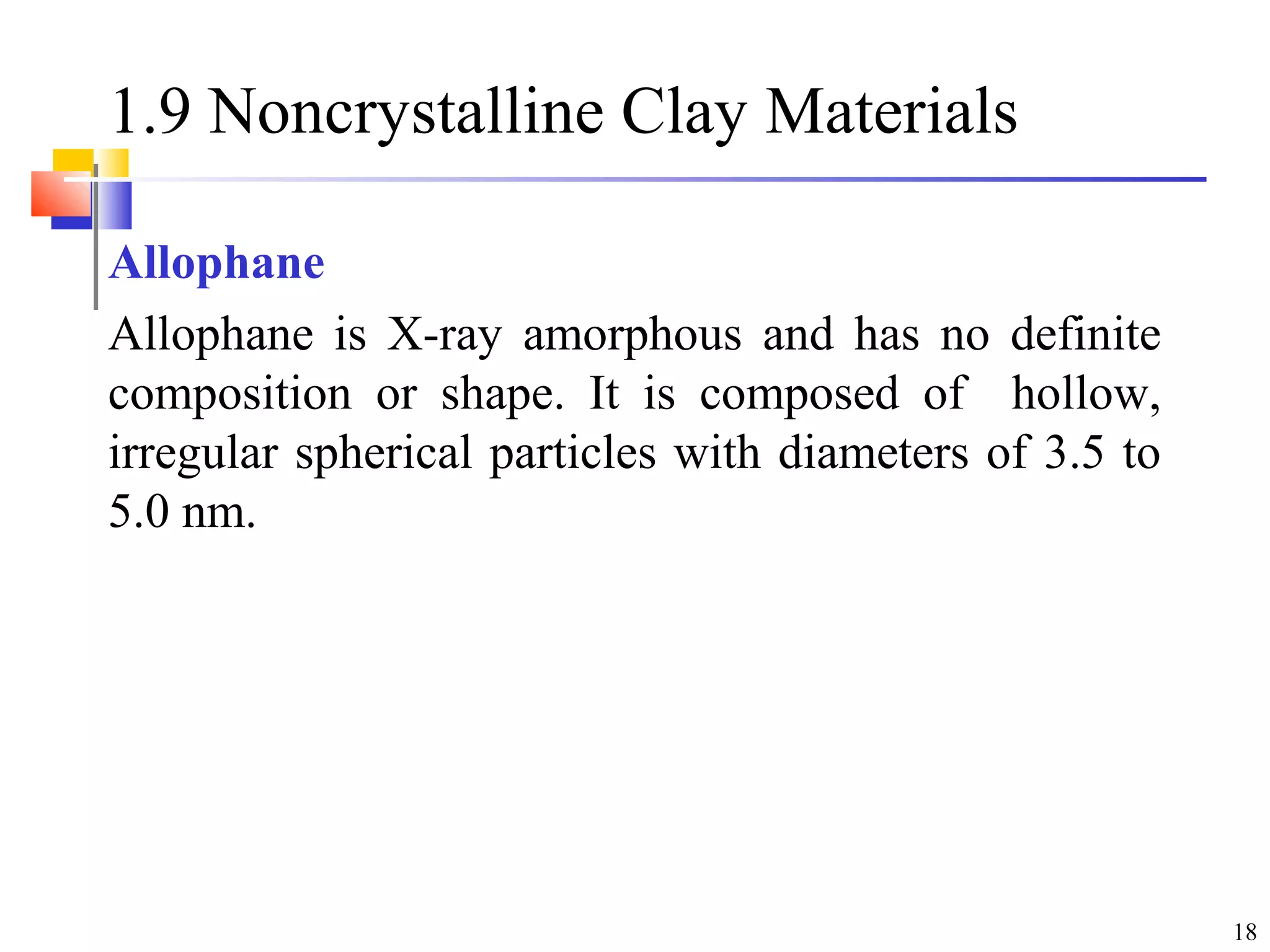 18
1.9 Noncrystalline Clay Materials
Allophane
Allophane is X-ray amorphous and has no definite
composition or shape. It is composed of hollow,
irregular spherical particles with diameters of 3.5 to
5.0 nm.
 