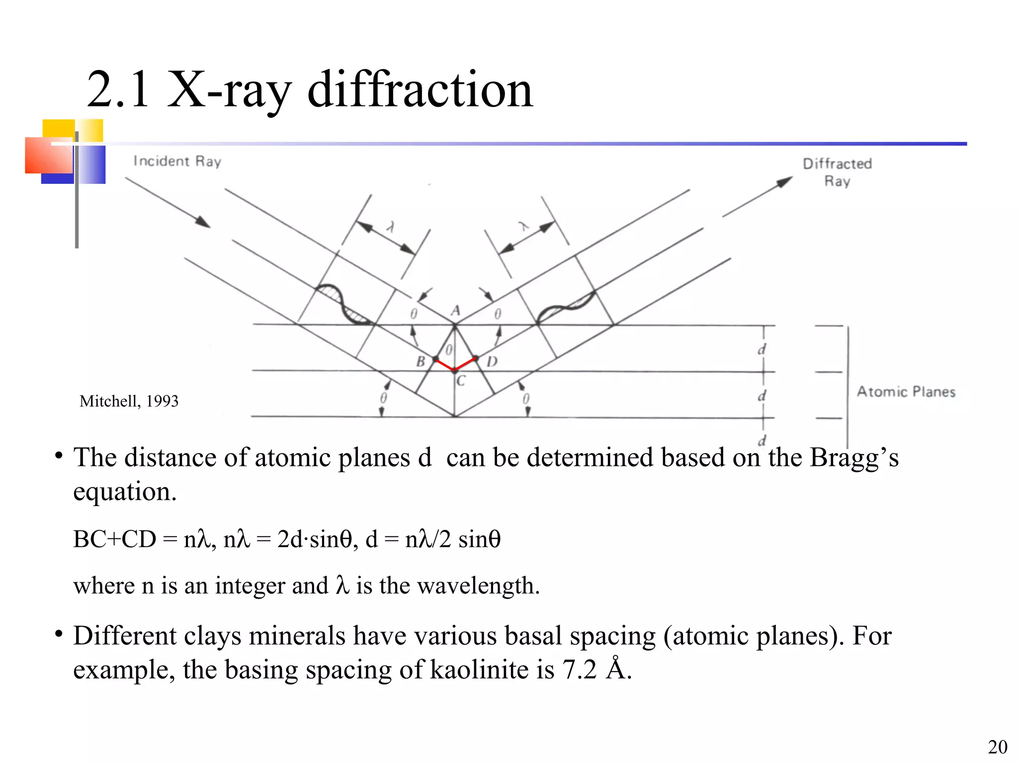 20
2.1 X-ray diffraction
• The distance of atomic planes d can be determined based on the Bragg’s
equation.
BC+CD = nλ, nλ = 2d·sinθ, d = nλ/2 sinθ
where n is an integer and λ is the wavelength.
• Different clays minerals have various basal spacing (atomic planes). For
example, the basing spacing of kaolinite is 7.2 Å.
Mitchell, 1993
 