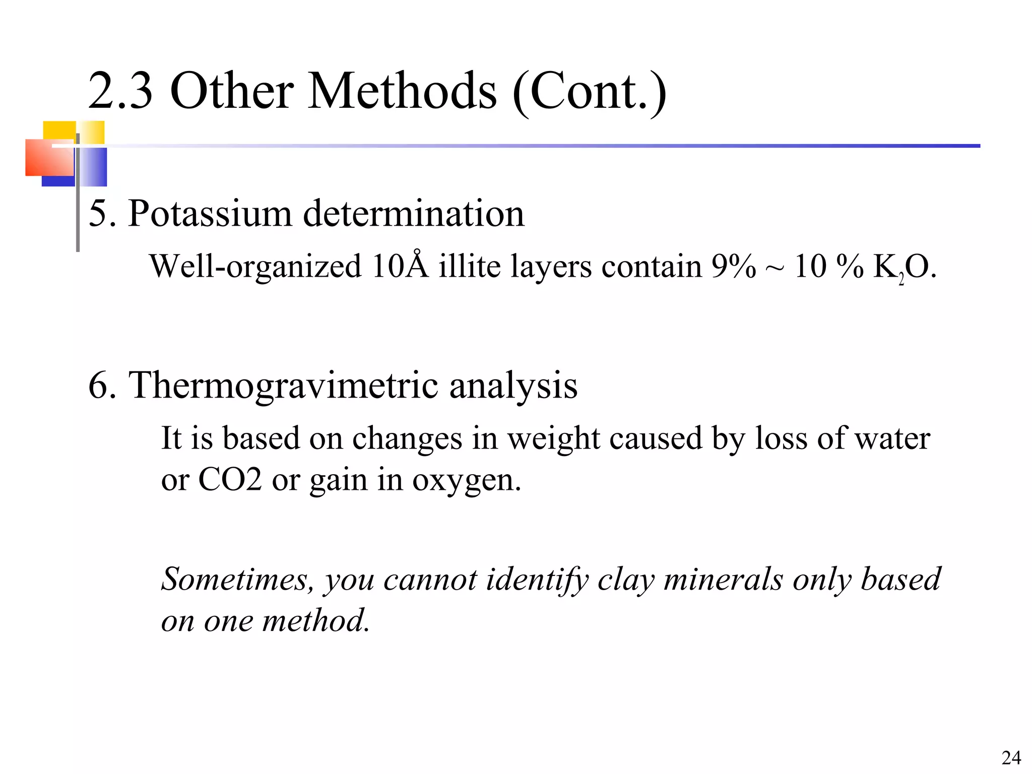 24
2.3 Other Methods (Cont.)
5. Potassium determination
Well-organized 10Å illite layers contain 9% ~ 10 % K2O.
6. Thermogravimetric analysis
It is based on changes in weight caused by loss of water
or CO2 or gain in oxygen.
Sometimes, you cannot identify clay minerals only based
on one method.
 