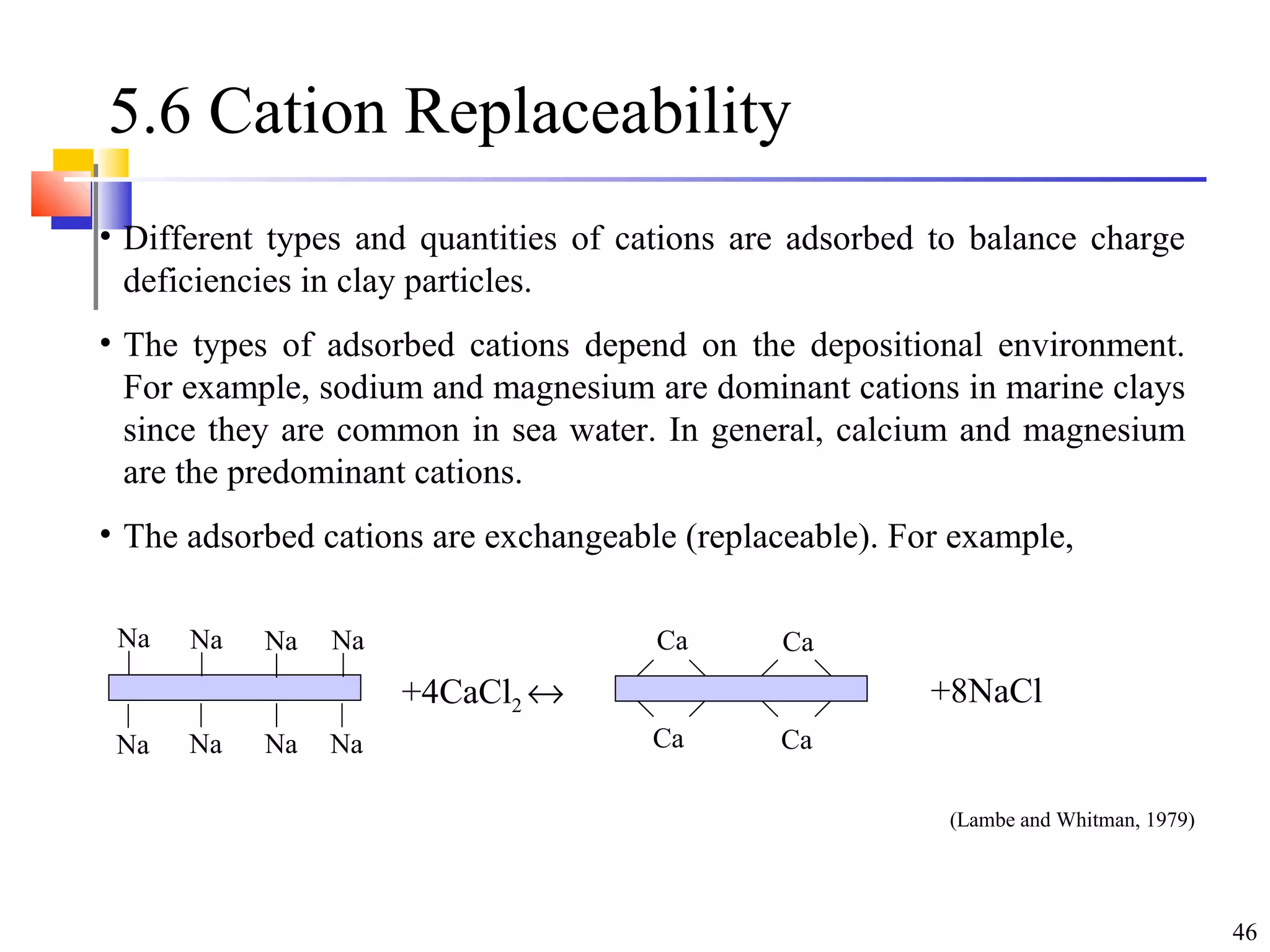 46
5.6 Cation Replaceability
• Different types and quantities of cations are adsorbed to balance charge
deficiencies in clay particles.
• The types of adsorbed cations depend on the depositional environment.
For example, sodium and magnesium are dominant cations in marine clays
since they are common in sea water. In general, calcium and magnesium
are the predominant cations.
• The adsorbed cations are exchangeable (replaceable). For example,
Na Na Na Na
Na Na Na Na
+4CaCl2 ↔ +8NaCl
Ca
Ca
Ca
Ca
(Lambe and Whitman, 1979)
 